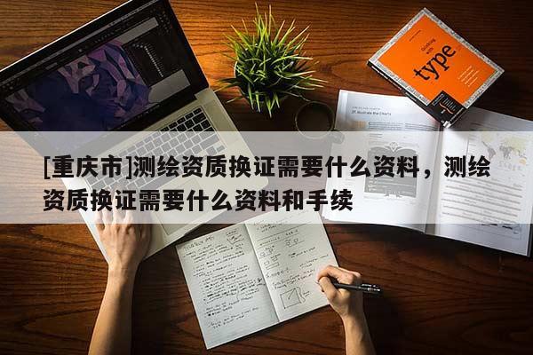 [重慶市]測繪資質(zhì)換證需要什么資料，測繪資質(zhì)換證需要什么資料和手續(xù)