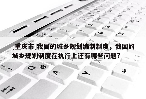 [重慶市]我國的城鄉(xiāng)規(guī)劃編制制度，我國的城鄉(xiāng)規(guī)劃制度在執(zhí)行上還有哪些問題?