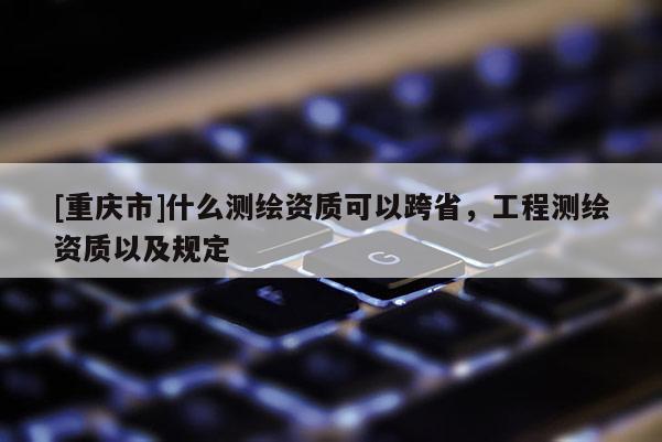 [重慶市]什么測繪資質(zhì)可以跨省，工程測繪資質(zhì)以及規(guī)定
