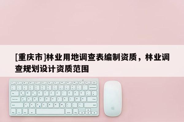 [重慶市]林業(yè)用地調(diào)查表編制資質(zhì)，林業(yè)調(diào)查規(guī)劃設(shè)計(jì)資質(zhì)范圍