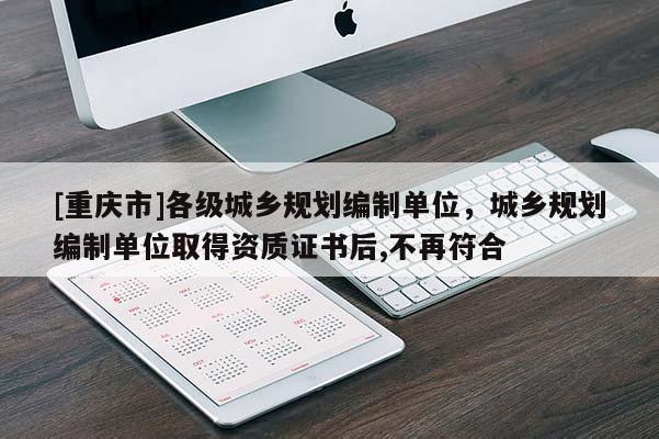 [重慶市]各級城鄉(xiāng)規(guī)劃編制單位，城鄉(xiāng)規(guī)劃編制單位取得資質(zhì)證書后,不再符合
