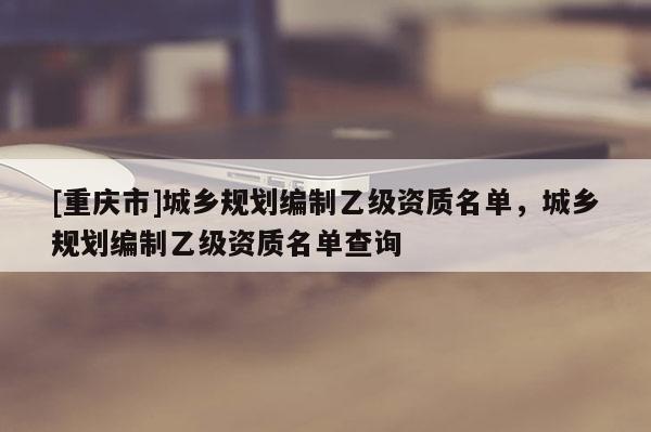 [重慶市]城鄉(xiāng)規(guī)劃編制乙級資質(zhì)名單，城鄉(xiāng)規(guī)劃編制乙級資質(zhì)名單查詢