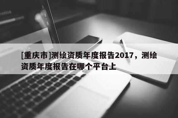 [重慶市]測(cè)繪資質(zhì)年度報(bào)告2017，測(cè)繪資質(zhì)年度報(bào)告在哪個(gè)平臺(tái)上