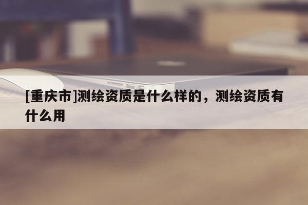 [重慶市]測繪資質(zhì)是什么樣的，測繪資質(zhì)有什么用
