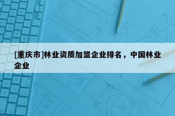 [重慶市]林業(yè)資質(zhì)加盟企業(yè)排名，中國(guó)林業(yè)企業(yè)