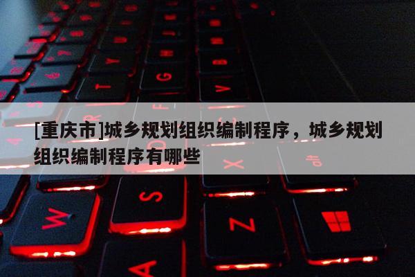[重慶市]城鄉(xiāng)規(guī)劃組織編制程序，城鄉(xiāng)規(guī)劃組織編制程序有哪些
