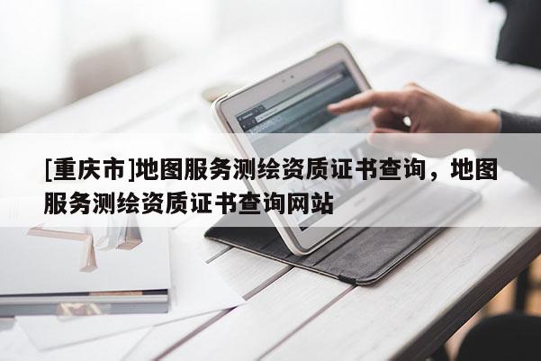 [重慶市]地圖服務(wù)測(cè)繪資質(zhì)證書(shū)查詢，地圖服務(wù)測(cè)繪資質(zhì)證書(shū)查詢網(wǎng)站