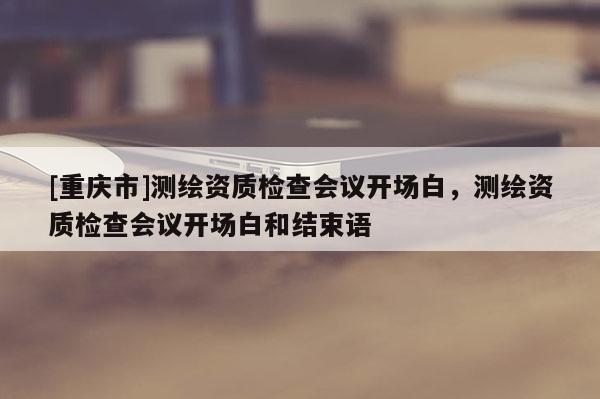 [重慶市]測繪資質(zhì)檢查會議開場白，測繪資質(zhì)檢查會議開場白和結(jié)束語