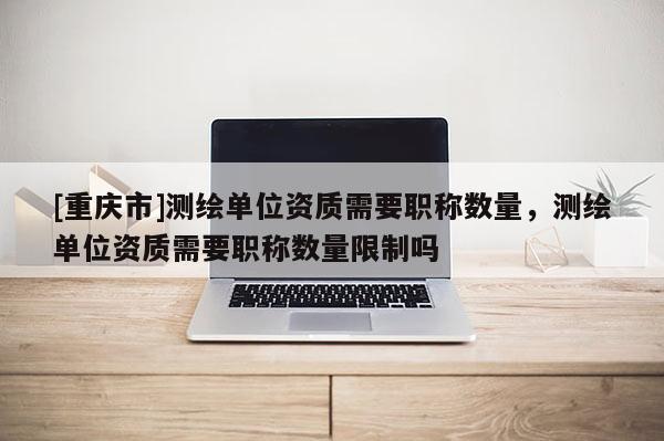 [重慶市]測繪單位資質(zhì)需要職稱數(shù)量，測繪單位資質(zhì)需要職稱數(shù)量限制嗎