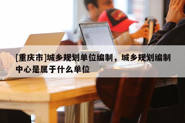 [重慶市]城鄉(xiāng)規(guī)劃單位編制，城鄉(xiāng)規(guī)劃編制中心是屬于什么單位