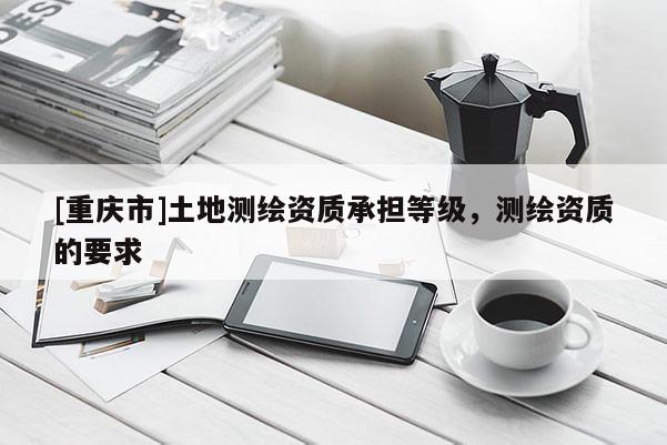 [重慶市]土地測(cè)繪資質(zhì)承擔(dān)等級(jí)，測(cè)繪資質(zhì)的要求