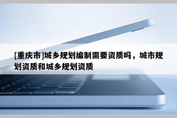 [重慶市]城鄉(xiāng)規(guī)劃編制需要資質(zhì)嗎，城市規(guī)劃資質(zhì)和城鄉(xiāng)規(guī)劃資質(zhì)