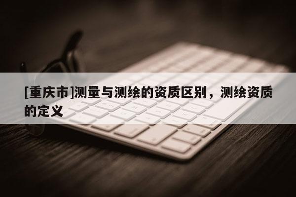 [重慶市]測量與測繪的資質(zhì)區(qū)別，測繪資質(zhì)的定義