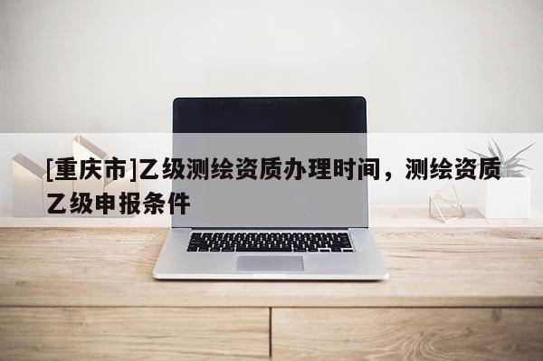 [重慶市]乙級(jí)測(cè)繪資質(zhì)辦理時(shí)間，測(cè)繪資質(zhì)乙級(jí)申報(bào)條件