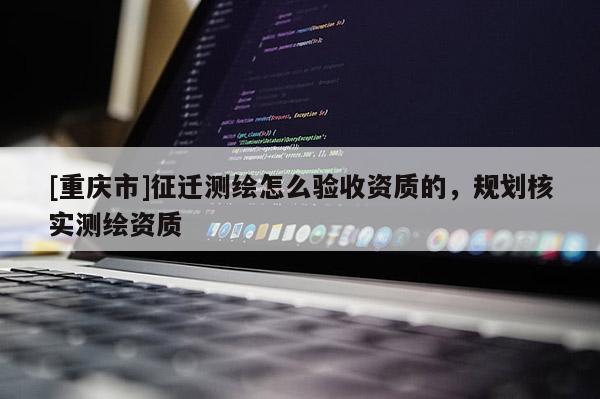 [重慶市]征遷測繪怎么驗收資質(zhì)的，規(guī)劃核實測繪資質(zhì)