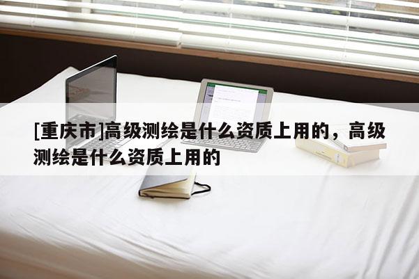 [重慶市]高級測繪是什么資質(zhì)上用的，高級測繪是什么資質(zhì)上用的