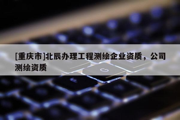 [重慶市]北辰辦理工程測繪企業(yè)資質(zhì)，公司測繪資質(zhì)