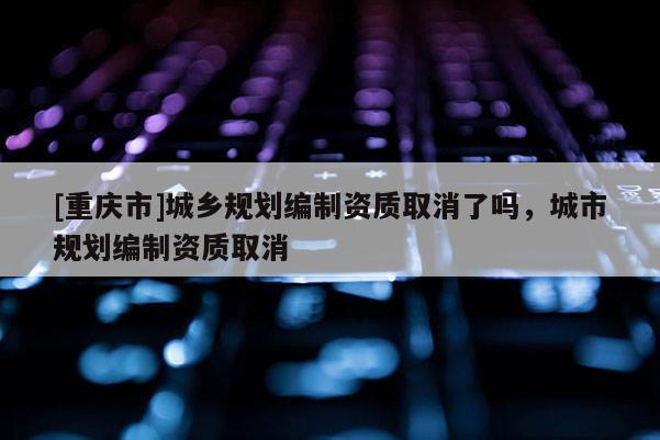 [重慶市]城鄉(xiāng)規(guī)劃編制資質(zhì)取消了嗎，城市規(guī)劃編制資質(zhì)取消