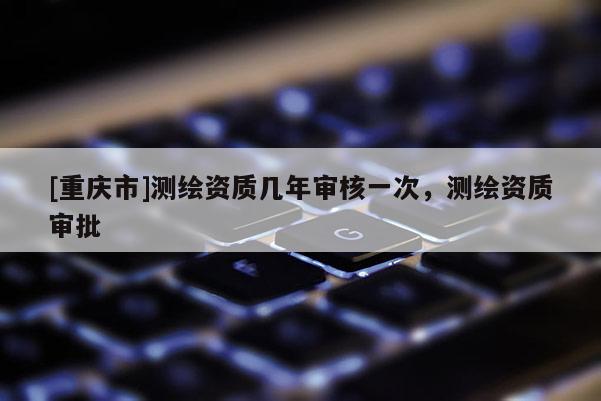 [重慶市]測繪資質(zhì)幾年審核一次，測繪資質(zhì)審批