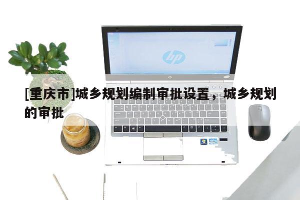 [重慶市]城鄉(xiāng)規(guī)劃編制審批設(shè)置，城鄉(xiāng)規(guī)劃的審批