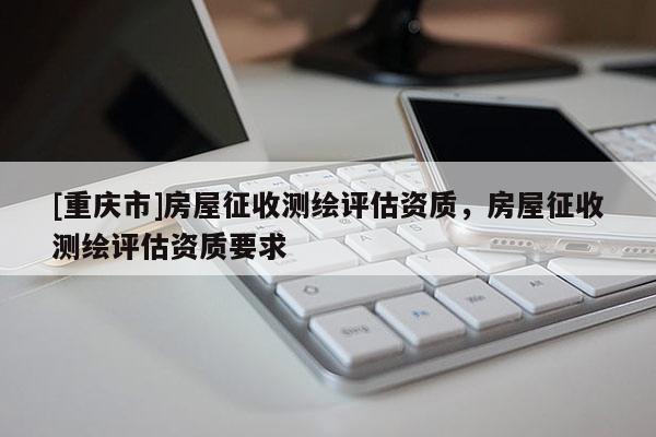 [重慶市]房屋征收測繪評估資質(zhì)，房屋征收測繪評估資質(zhì)要求