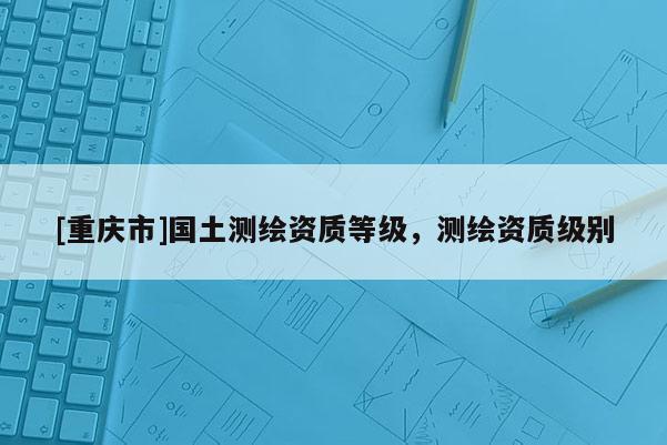 [重慶市]國(guó)土測(cè)繪資質(zhì)等級(jí)，測(cè)繪資質(zhì)級(jí)別