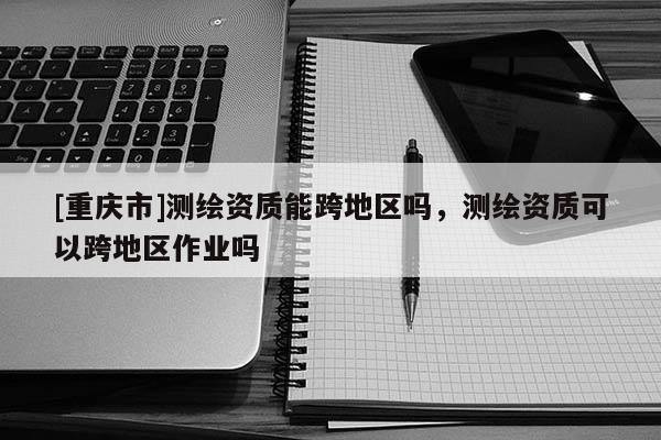 [重慶市]測繪資質(zhì)能跨地區(qū)嗎，測繪資質(zhì)可以跨地區(qū)作業(yè)嗎