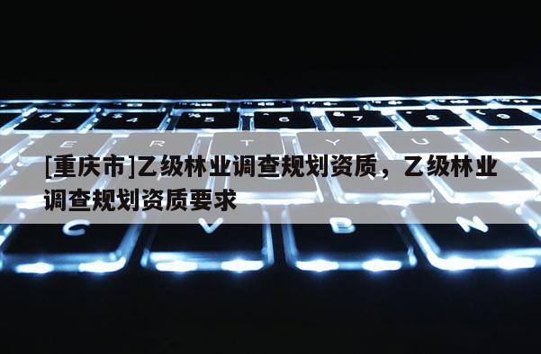 [重慶市]乙級林業(yè)調(diào)查規(guī)劃資質(zhì)，乙級林業(yè)調(diào)查規(guī)劃資質(zhì)要求