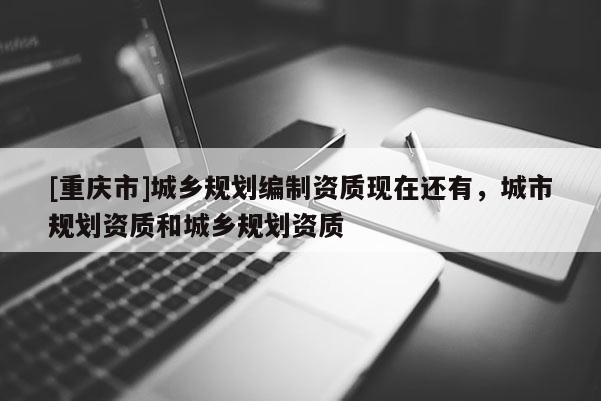 [重慶市]城鄉(xiāng)規(guī)劃編制資質(zhì)現(xiàn)在還有，城市規(guī)劃資質(zhì)和城鄉(xiāng)規(guī)劃資質(zhì)