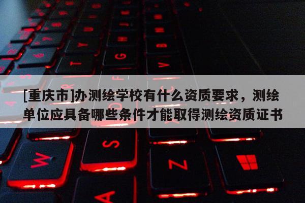 [重慶市]辦測繪學(xué)校有什么資質(zhì)要求，測繪單位應(yīng)具備哪些條件才能取得測繪資質(zhì)證書