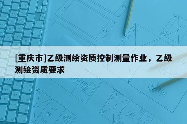 [重慶市]乙級測繪資質(zhì)控制測量作業(yè)，乙級測繪資質(zhì)要求