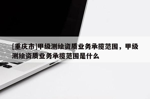 [重慶市]甲級測繪資質(zhì)業(yè)務(wù)承攬范圍，甲級測繪資質(zhì)業(yè)務(wù)承攬范圍是什么