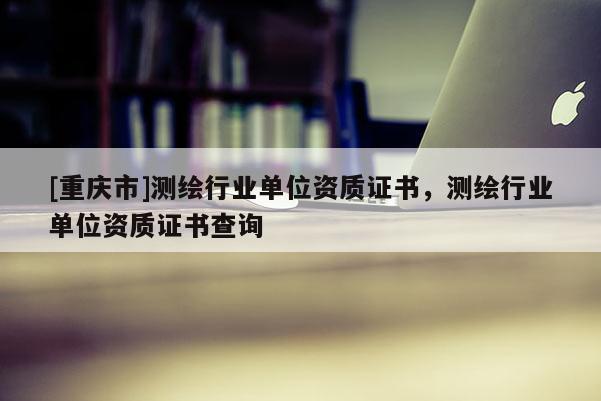 [重慶市]測繪行業(yè)單位資質(zhì)證書，測繪行業(yè)單位資質(zhì)證書查詢