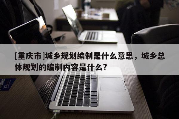 [重慶市]城鄉(xiāng)規(guī)劃編制是什么意思，城鄉(xiāng)總體規(guī)劃的編制內(nèi)容是什么?