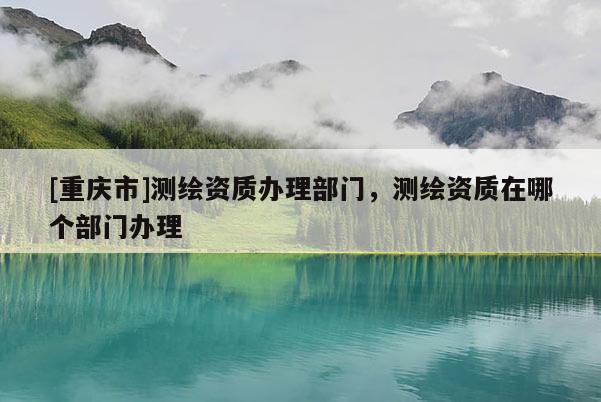 [重慶市]測繪資質(zhì)辦理部門，測繪資質(zhì)在哪個部門辦理