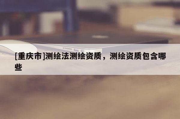 [重慶市]測繪法測繪資質(zhì)，測繪資質(zhì)包含哪些