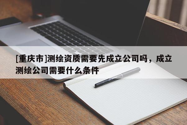[重慶市]測(cè)繪資質(zhì)需要先成立公司嗎，成立測(cè)繪公司需要什么條件