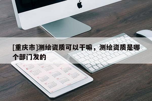 [重慶市]測繪資質(zhì)可以干嘛，測繪資質(zhì)是哪個(gè)部門發(fā)的