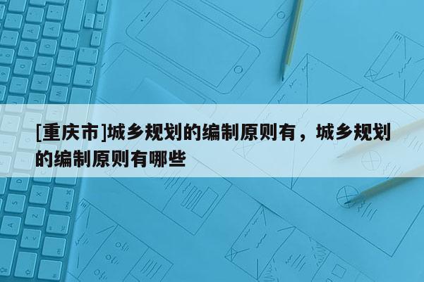 [重慶市]城鄉(xiāng)規(guī)劃的編制原則有，城鄉(xiāng)規(guī)劃的編制原則有哪些