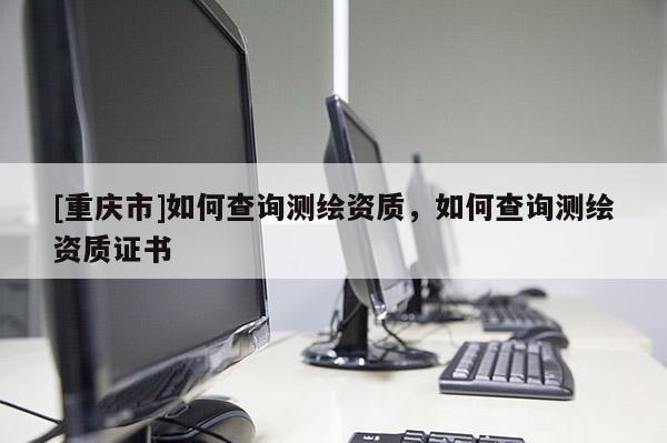 [重慶市]如何查詢測繪資質(zhì)，如何查詢測繪資質(zhì)證書