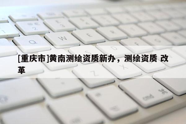 [重慶市]黃南測(cè)繪資質(zhì)新辦，測(cè)繪資質(zhì) 改革