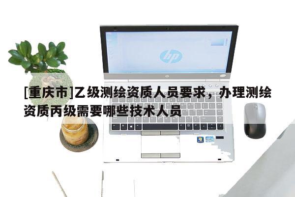 [重慶市]乙級測繪資質(zhì)人員要求，辦理測繪資質(zhì)丙級需要哪些技術(shù)人員