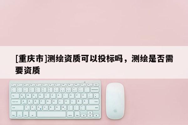 [重慶市]測(cè)繪資質(zhì)可以投標(biāo)嗎，測(cè)繪是否需要資質(zhì)