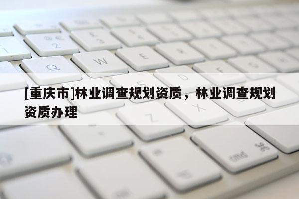 [重慶市]林業(yè)調(diào)查規(guī)劃資質(zhì)，林業(yè)調(diào)查規(guī)劃資質(zhì)辦理