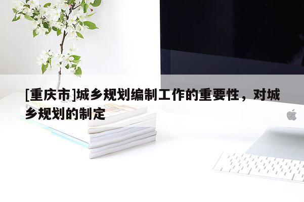 [重慶市]城鄉(xiāng)規(guī)劃編制工作的重要性，對(duì)城鄉(xiāng)規(guī)劃的制定