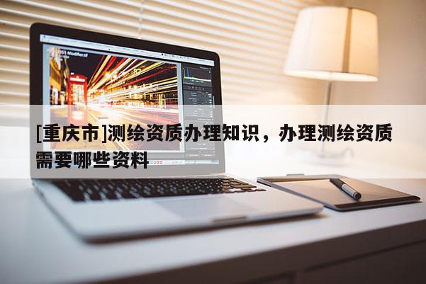 [重慶市]測繪資質(zhì)辦理知識，辦理測繪資質(zhì)需要哪些資料
