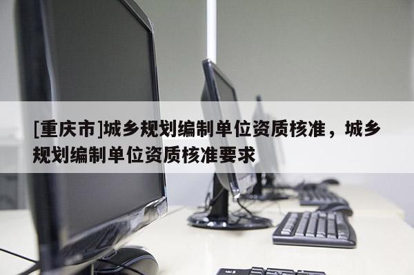 [重慶市]城鄉(xiāng)規(guī)劃編制單位資質(zhì)核準(zhǔn)，城鄉(xiāng)規(guī)劃編制單位資質(zhì)核準(zhǔn)要求