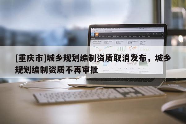[重慶市]城鄉(xiāng)規(guī)劃編制資質(zhì)取消發(fā)布，城鄉(xiāng)規(guī)劃編制資質(zhì)不再審批