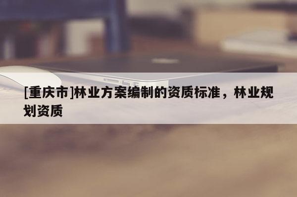 [重慶市]林業(yè)方案編制的資質(zhì)標(biāo)準(zhǔn)，林業(yè)規(guī)劃資質(zhì)