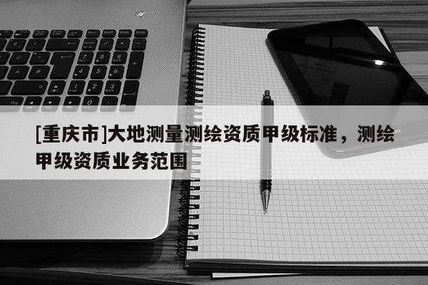 [重慶市]大地測(cè)量測(cè)繪資質(zhì)甲級(jí)標(biāo)準(zhǔn)，測(cè)繪甲級(jí)資質(zhì)業(yè)務(wù)范圍